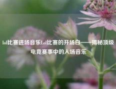 lol比赛进场音乐Lol比赛的开场白——揭秘顶级电竞赛事中的入场音乐