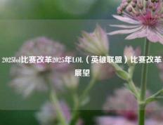 2025lol比赛改革2025年LOL（英雄联盟）比赛改革展望