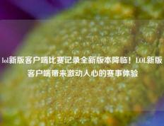lol新版客户端比赛记录全新版本降临！LOL新版客户端带来激动人心的赛事体验
