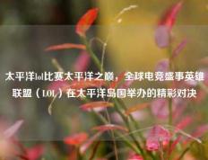 太平洋lol比赛太平洋之巅，全球电竞盛事英雄联盟（LOL）在太平洋岛国举办的精彩对决