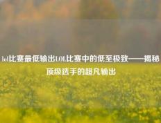 lol比赛最低输出LOL比赛中的低至极致——揭秘顶级选手的超凡输出