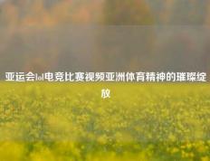 亚运会lol电竞比赛视频亚洲体育精神的璀璨绽放