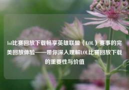 lol比赛回放下载畅享英雄联盟（LOL）赛事的完美回放体验——带你深入理解LOL比赛回放下载的重要性与价值