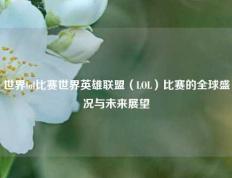 世界lol比赛世界英雄联盟（LOL）比赛的全球盛况与未来展望