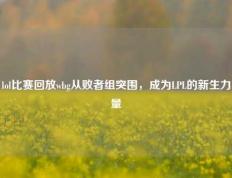 lol比赛回放wbg从败者组突围，成为LPL的新生力量