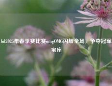 lol2025年春季赛比赛omgOMG闪耀全场，争夺冠军宝座