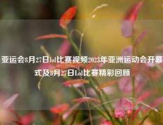 亚运会8月27日lol比赛视频2023年亚洲运动会开幕式及8月27日Lol比赛精彩回顾