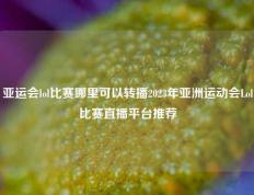 亚运会lol比赛哪里可以转播2023年亚洲运动会Lol比赛直播平台推荐