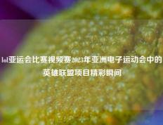 lol亚运会比赛视频赛2023年亚洲电子运动会中的英雄联盟项目精彩瞬间