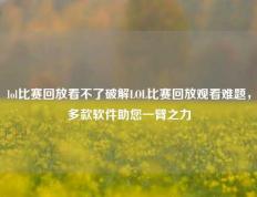 lol比赛回放看不了破解LOL比赛回放观看难题，多款软件助您一臂之力