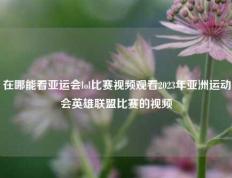 在哪能看亚运会lol比赛视频观看2023年亚洲运动会英雄联盟比赛的视频