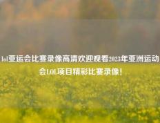 lol亚运会比赛录像高清欢迎观看2023年亚洲运动会LOL项目精彩比赛录像！