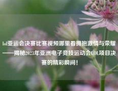 lol亚运会决赛比赛视频哪里看拥抱激情与荣耀——揭秘2023年亚洲电子竞技运动会LOL项目决赛的精彩瞬间！