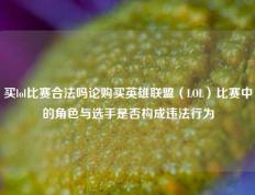 买lol比赛合法吗论购买英雄联盟（LOL）比赛中的角色与选手是否构成违法行为