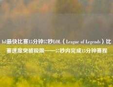 lol最快比赛15分钟57秒LOL（League of Legends）比赛速度突破极限——57秒内完成15分钟赛程