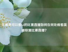 在哪里可以看lol的比赛直播如何在何处观看英雄联盟比赛直播？