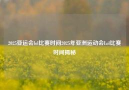 2025亚运会lol比赛时间2025年亚洲运动会Lol比赛时间揭秘