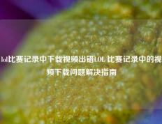 lol比赛记录中下载视频出错LOL 比赛记录中的视频下载问题解决指南