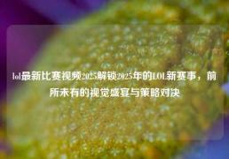 lol最新比赛视频2025解锁2025年的LOL新赛事，前所未有的视觉盛宴与策略对决