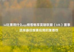 lol比赛用什么app观看畅享英雄联盟（LOL）赛事，选择最佳观赛应用的重要性