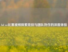 lol we比赛视频探索竞技与团队协作的深度体验