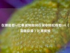 在哪能看lol比赛视频如何在家中轻松观看LOL（英雄联盟）比赛视频