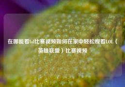在哪能看lol比赛视频如何在家中轻松观看LOL（英雄联盟）比赛视频