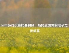 lol中韩对抗赛比赛视频一场跨越国界的电子竞技盛宴
