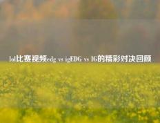 lol比赛视频edg vs igEDG vs IG的精彩对决回顾