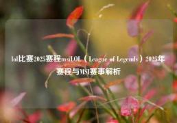 lol比赛2025赛程msiLOL（League of Legends）2025年赛程与MSI赛事解析