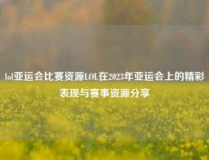 lol亚运会比赛资源LOL在2023年亚运会上的精彩表现与赛事资源分享