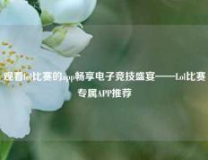 观看lol比赛的app畅享电子竞技盛宴——Lol比赛专属APP推荐