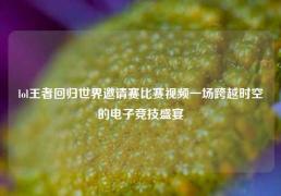 lol王者回归世界邀请赛比赛视频一场跨越时空的电子竞技盛宴