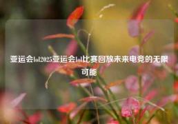 亚运会lol2025亚运会lol比赛回放未来电竞的无限可能