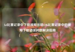 lol比赛记录中下载视频出错LOL比赛记录中的视频下载错误问题解决指南
