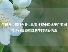亚运会中国打台北lol比赛视频中国选手在亚洲电子竞技巅峰对决中的精彩表现