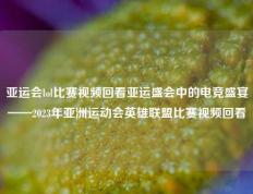 亚运会lol比赛视频回看亚运盛会中的电竞盛宴——2023年亚洲运动会英雄联盟比赛视频回看