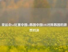 亚运会lol比赛中国vs韩国中国LOL对阵韩国的激烈对决