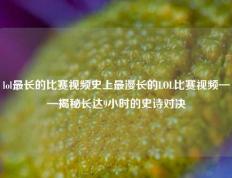 lol最长的比赛视频史上最漫长的LOL比赛视频——揭秘长达9小时的史诗对决