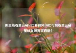 哪里能看亚运会lol比赛视频何处可观看亚运会英雄联盟赛事直播？