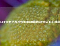 lol亚运会比赛视频28精彩瞬间与激动人心的时刻