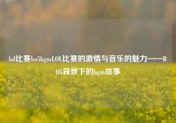 lol比赛bo5bgmLOL比赛的激情与音乐的魅力——BO5背景下的bgm故事