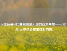 lol亚运会lol比赛视频热火迎战亚洲荣耀——2023年LOL亚运会赛事精彩回顾