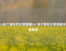 lol各个赛区的比赛直播LOL 各大赛区比赛直播全面覆盖