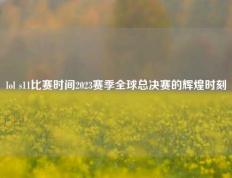 lol s11比赛时间2023赛季全球总决赛的辉煌时刻