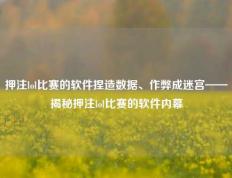 押注lol比赛的软件捏造数据、作弊成迷宫——揭秘押注lol比赛的软件内幕