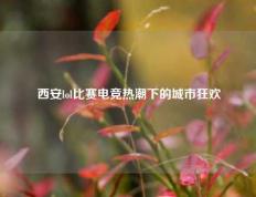 西安lol比赛电竞热潮下的城市狂欢