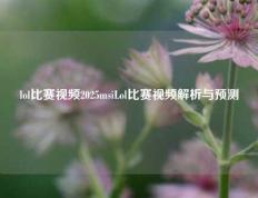 lol比赛视频2025msiLol比赛视频解析与预测