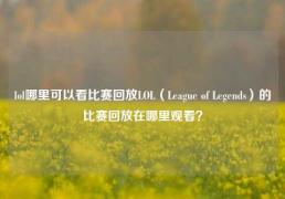 lol哪里可以看比赛回放LOL（League of Legends）的比赛回放在哪里观看？