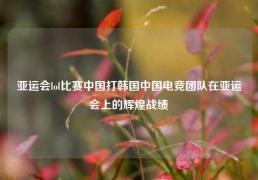 亚运会lol比赛中国打韩国中国电竞团队在亚运会上的辉煌战绩